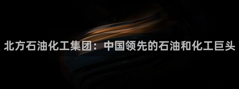 球盟会官方登录平台入口：北方石油化工集团：中国领先的石油和化