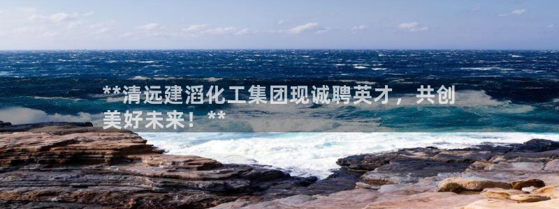 球盟会app最新地址下载安装：**清远建滔化工集团现诚聘英才