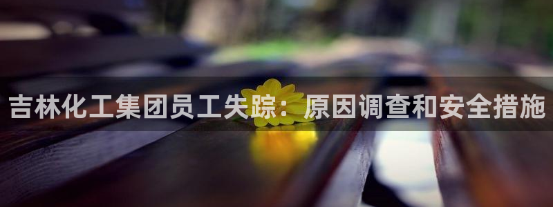 球盟会官方登录平台：吉林化工集团员工失踪：原因调查和安全措施