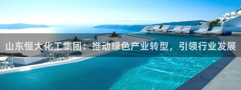 球盟会能退钱吗现在：山东恒大化工集团：推动绿色产业转型，引领