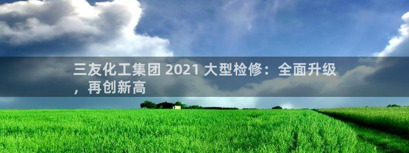 球盟会官方入口：三友化工集团 2021 大型检修：全面升级
