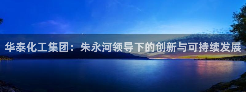 球盟会官方网站app：华泰化工集团：朱永河领导下的创新与可持
