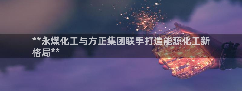 球盟会贴吧：**永煤化工与方正集团联手打造能源化工新
格局*