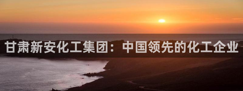 球盟会app最新地址在哪找：甘肃新安化工集团：中国领先的化工