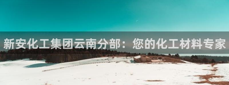 球盟会app：新安化工集团云南分部：您的化工材料专家