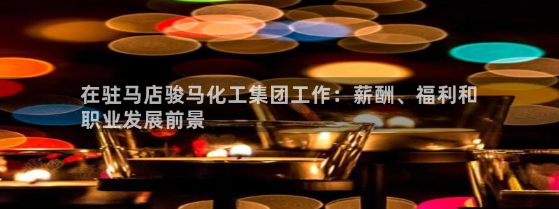球盟会官方：在驻马店骏马化工集团工作：薪酬、福利和
职业发展