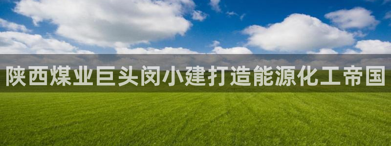 球盟会在线登入：陕西煤业巨头闵小建打造能源化工帝国