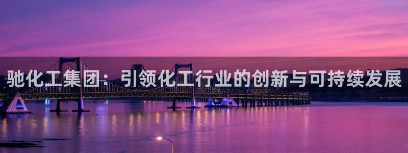 球盟会优惠领取网站是真的吗：驰化工集团：引领化工行业的创新与