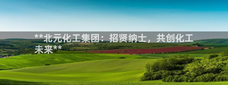 球盟会和中欧合作吗：**北元化工集团：招贤纳士，共创化工
未