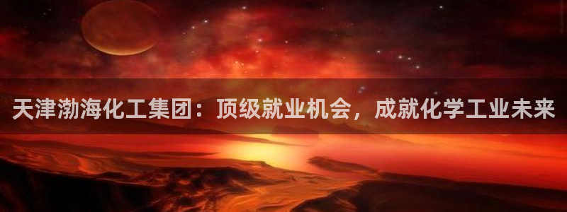 球盟会黑款吗知乎：天津渤海化工集团：顶级就业机会，成就化学工