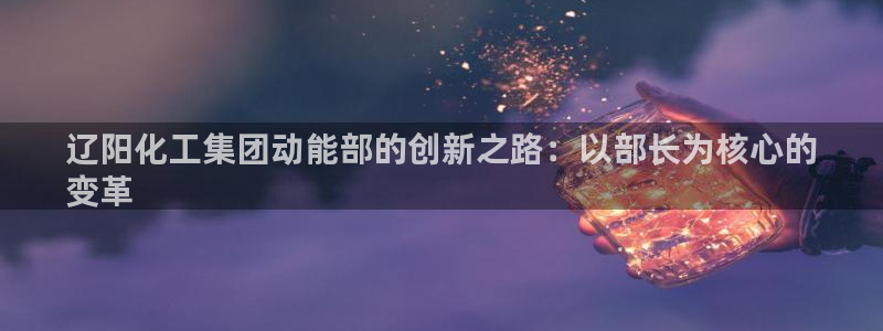 球盟会官网app下载：辽阳化工集团动能部的创新之路：以部长为