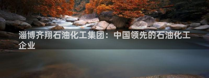 球盟会app：淄博齐翔石油化工集团：中国领先的石油化工
企业