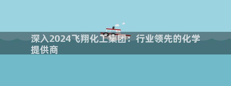 球盟会App：深入2024飞翔化工集团：行业领先的化学
提供