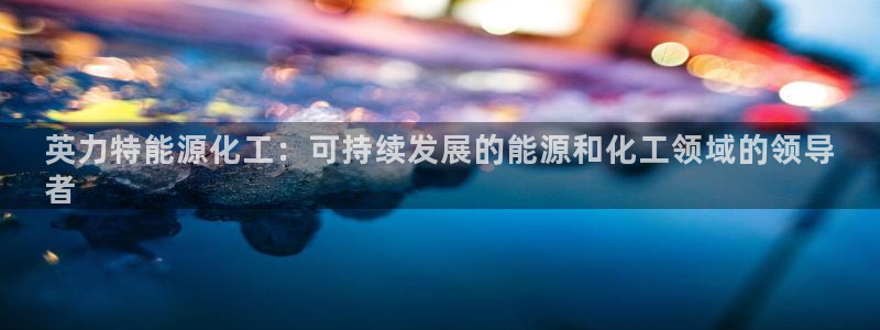 球盟会黑台：英力特能源化工：可持续发展的能源和化工领域的领导