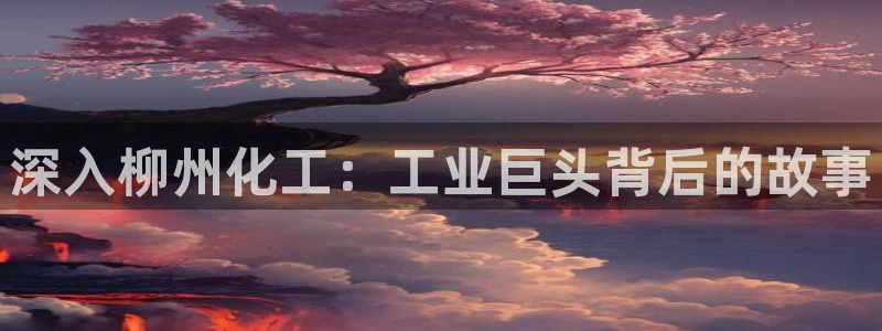 球盟会官方客服：深入柳州化工：工业巨头背后的故事
